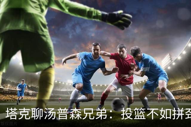 塔克聊汤普森兄弟：投篮不如拼劲精彩，别小看他们的其他绝活！