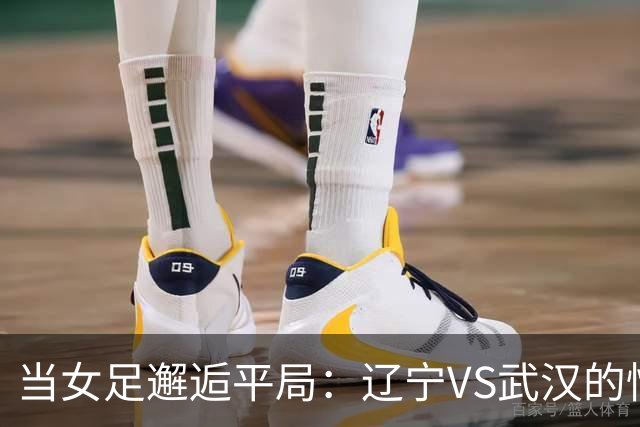 当女足邂逅平局：辽宁VS武汉的惊心动魄
