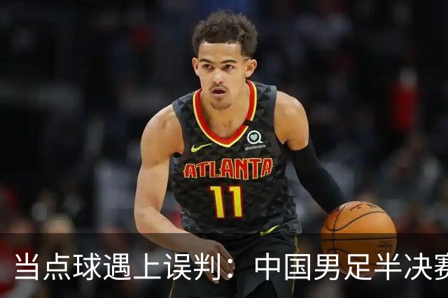 当点球遇上误判：中国男足半决赛的戏剧瞬间