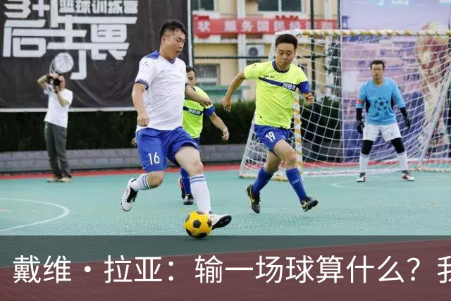 戴维·拉亚：输一场球算什么？我们的心态比胜负更重要！