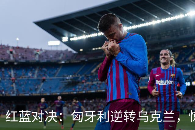 红蓝对决：匈牙利逆转乌克兰，惊天逆转战局