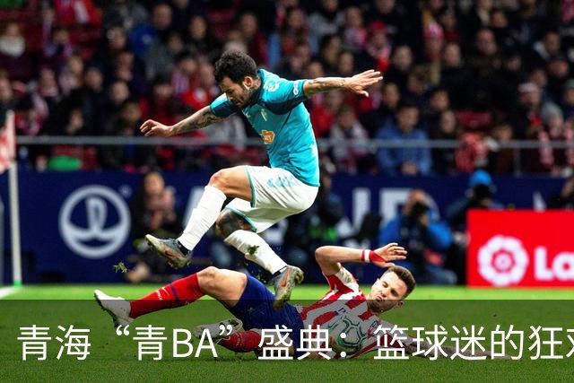 青海“青BA”盛典：篮球迷的狂欢与乡土风情交织
